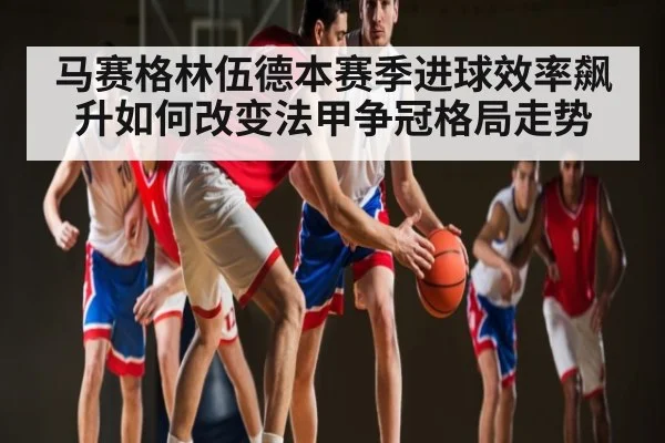 马赛格林伍德本赛季进球效率飙升如何改变法甲争冠格局走势